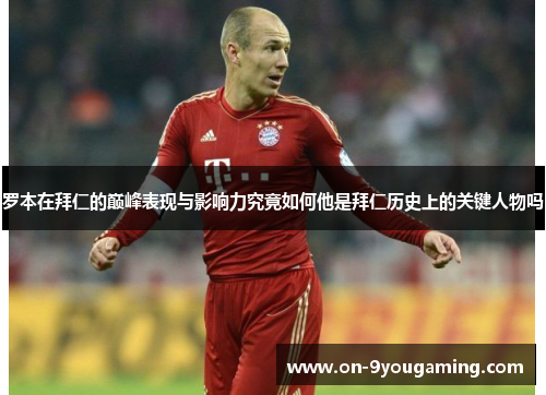 罗本在拜仁的巅峰表现与影响力究竟如何他是拜仁历史上的关键人物吗