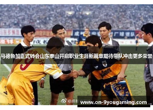 马德鲁加正式转会山东泰山开启职业生涯新篇章期待带队冲击更多荣誉